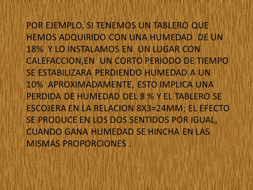 POR EJEMPLO, SI TENEMOS UN TABLERO QUE HEMOS ADQUIRIDO CON UNA HUMEDAD DE UN 18% Y LO INSTALAMOS EN UN LUGAR CON CALEFACCION,EN UN CORTO PERIODO DE TIEMPO SE ESTABILIZARA PERDIENDO HUMEDAD A UN