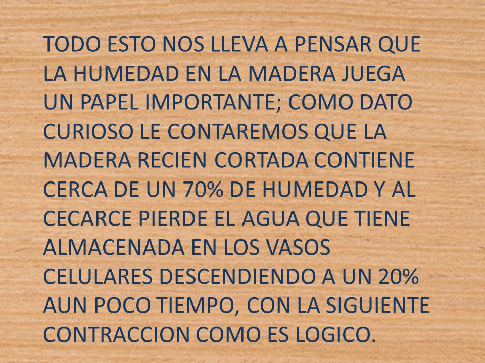TODO ESTO NOS LLEVA A PENSAR QUE LA HUMEDAD EN LA MADERA JUEGA UN PAPEL IMPORTANTE; COMO DATO CURIOSO LE CONTAREMOS QUE LA MADERA RECIEN CORTADA CONTIENE CERCA DE UN 70% DE HUMEDAD Y AL CECARCE PIERDE EL AGUA QUE TIENE ALMACENADA EN LOS VASOS CELULARES DESCENDIENDO A UN 20% AUN POCO TIEMPO, CON LA SIGUIENTE CONTRACCION COMO ES LOGICO.