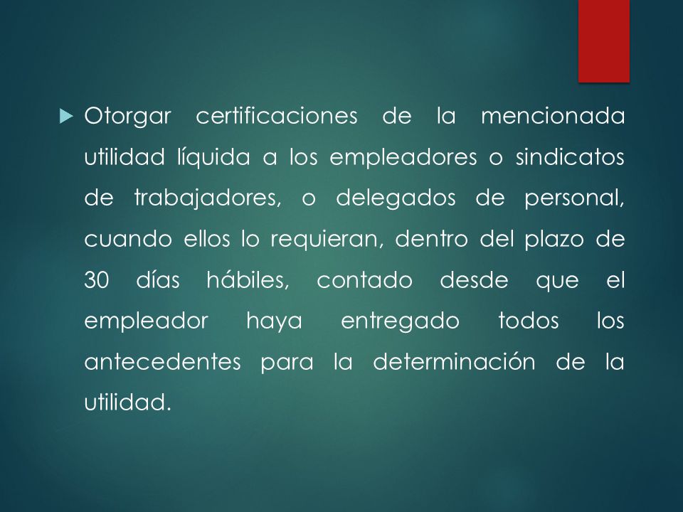 Otorgar certificaciones de la mencionada utilidad líquida a los empleadores o sindicatos de trabajadores, o delegados de personal, cuando ellos lo requieran, dentro del plazo de 30 días hábiles, contado desde que el empleador haya entregado todos los antecedentes para la determinación de la utilidad.