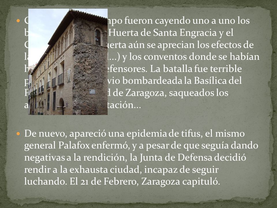 Con el paso del tiempo fueron cayendo uno a uno los barrios periféricos (Huerta de Santa Engracia y el Carmen, en cuya puerta aún se aprecian los efectos de la guerra, el Arrabal...) y los conventos donde se habían hecho fuertes los defensores. La batalla fue terrible para la ciudad, que vio bombardeada la Basílica del Pilar, la Universidad de Zaragoza, saqueados los archivos de la Diputación...
