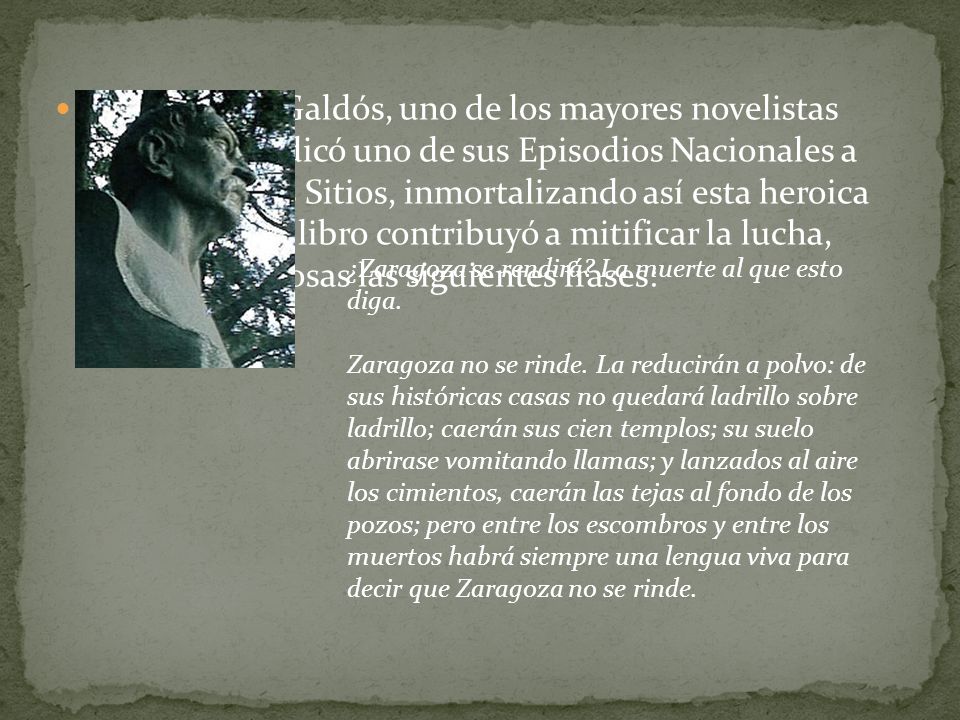 Benito Pérez Galdós, uno de los mayores novelistas españoles, dedicó uno de sus Episodios Nacionales a Zaragoza y sus Sitios, inmortalizando así esta heroica resistencia. El libro contribuyó a mitificar la lucha, haciendo famosas las siguientes frases: