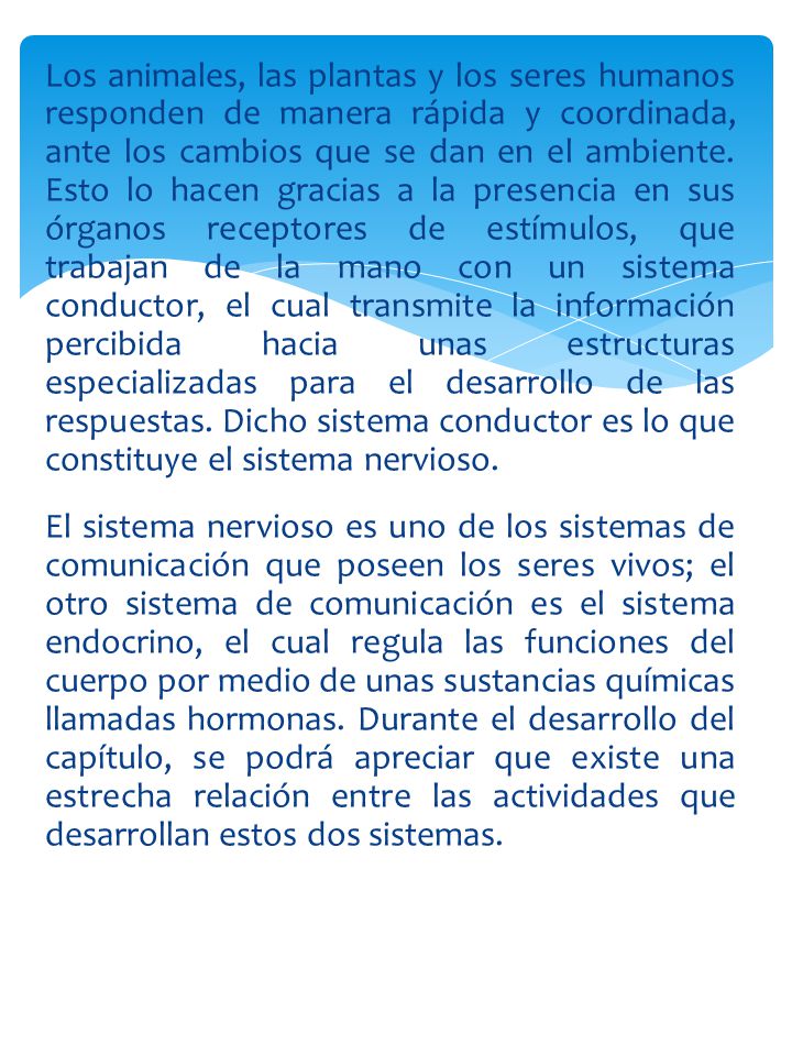 Los animales, las plantas y los seres humanos responden de manera rápida y coordinada, ante los cambios que se dan en el ambiente. Esto lo hacen gracias a la presencia en sus órganos receptores de estímulos, que trabajan de la mano con un sistema conductor, el cual transmite la información percibida hacia unas estructuras especializadas para el desarrollo de las respuestas. Dicho sistema conductor es lo que constituye el sistema nervioso.