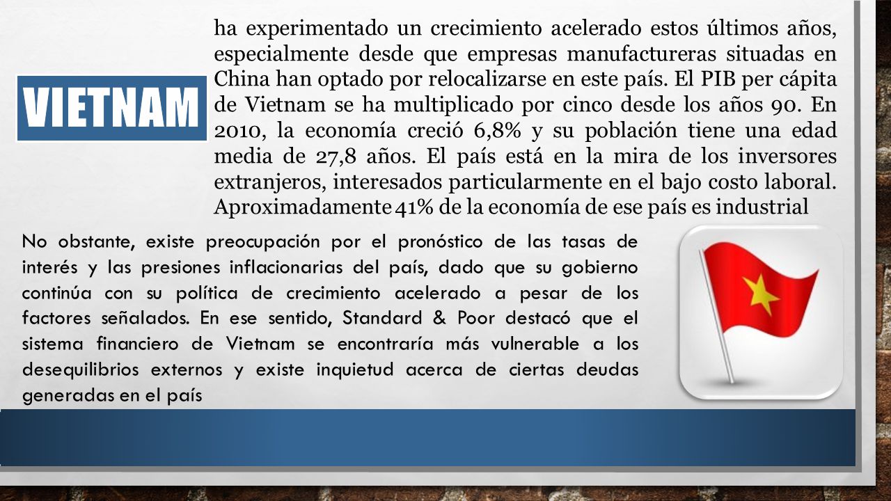 ha experimentado un crecimiento acelerado estos últimos años, especialmente desde que empresas manufactureras situadas en China han optado por relocalizarse en este país. El PIB per cápita de Vietnam se ha multiplicado por cinco desde los años 90. En 2010, la economía creció 6,8% y su población tiene una edad media de 27,8 años. El país está en la mira de los inversores extranjeros, interesados particularmente en el bajo costo laboral. Aproximadamente 41% de la economía de ese país es industrial