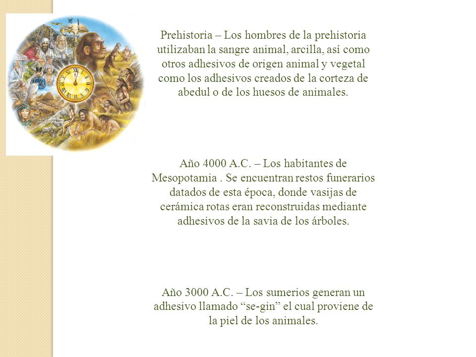 Prehistoria – Los hombres de la prehistoria utilizaban la sangre animal, arcilla, así como otros adhesivos de origen animal y vegetal como los adhesivos creados de la corteza de abedul o de los huesos de animales.