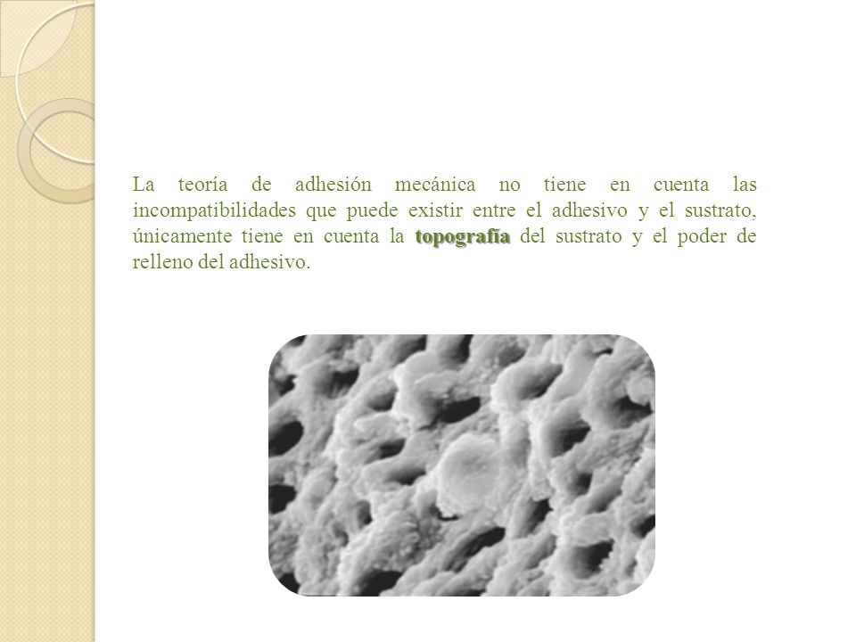 La teoría de adhesión mecánica no tiene en cuenta las incompatibilidades que puede existir entre el adhesivo y el sustrato, únicamente tiene en cuenta la topografía del sustrato y el poder de relleno del adhesivo.