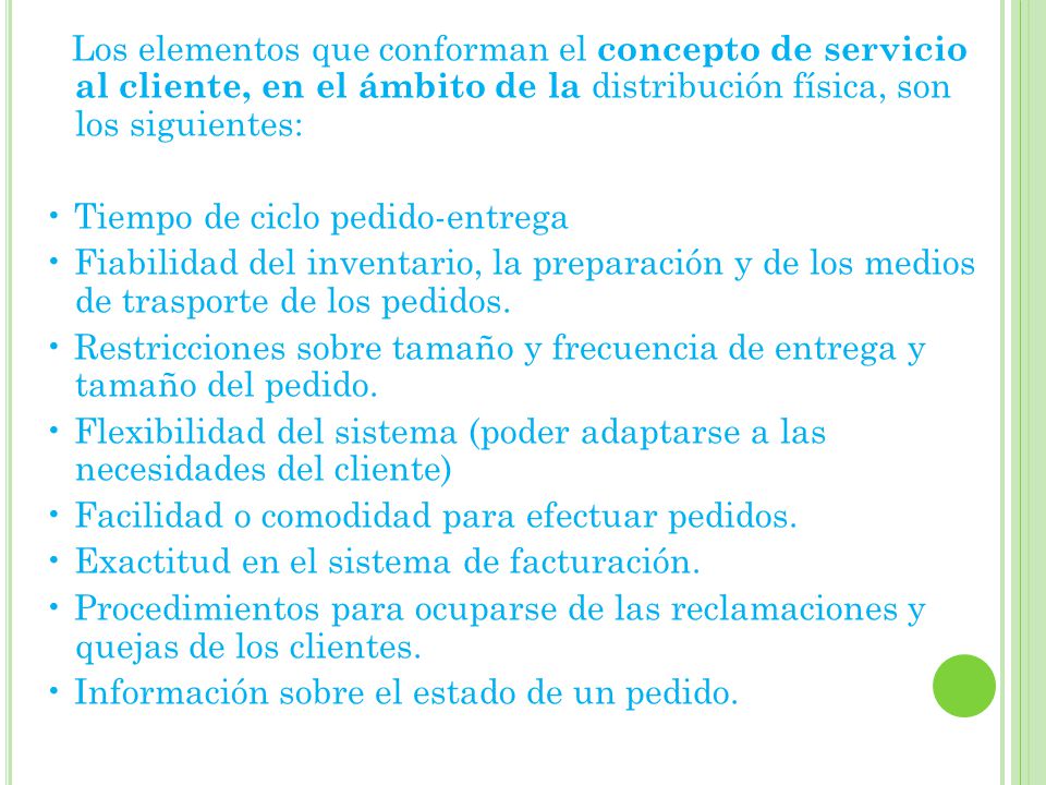 Los elementos que conforman el concepto de servicio al cliente, en el ámbito de la distribución física, son los siguientes: • Tiempo de ciclo pedido-entrega • Fiabilidad del inventario, la preparación y de los medios de trasporte de los pedidos.
