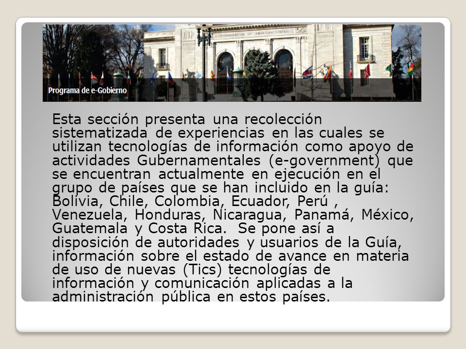 Esta sección presenta una recolección sistematizada de experiencias en las cuales se utilizan tecnologías de información como apoyo de actividades Gubernamentales (e-government) que se encuentran actualmente en ejecución en el grupo de países que se han incluido en la guía: Bolivia, Chile, Colombia, Ecuador, Perú , Venezuela, Honduras, Nicaragua, Panamá, México, Guatemala y Costa Rica. Se pone así a disposición de autoridades y usuarios de la Guía, información sobre el estado de avance en materia de uso de nuevas (Tics) tecnologías de información y comunicación aplicadas a la administración pública en estos países.