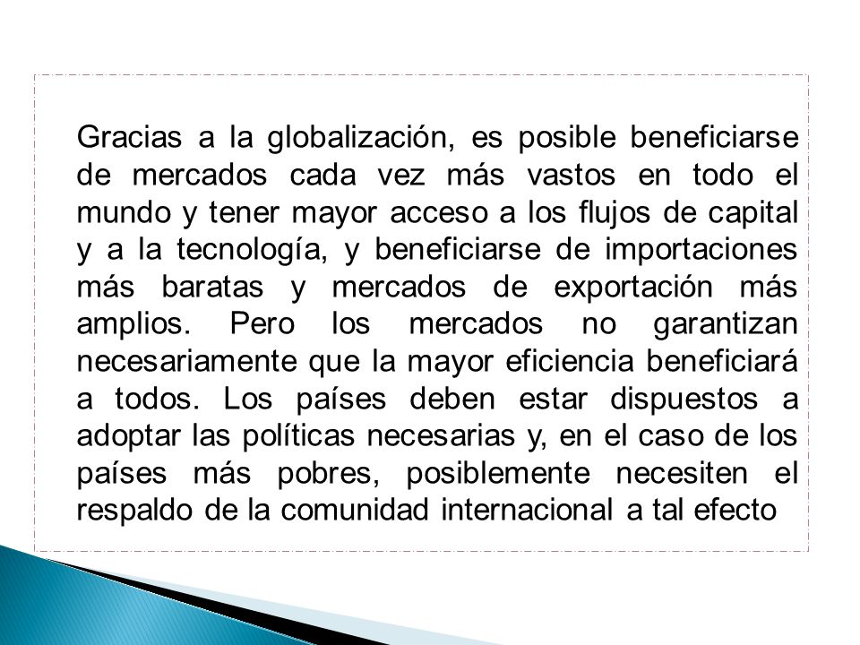 Gracias a la globalización, es posible beneficiarse de mercados cada vez más vastos en todo el mundo y tener mayor acceso a los flujos de capital y a la tecnología, y beneficiarse de importaciones más baratas y mercados de exportación más amplios.