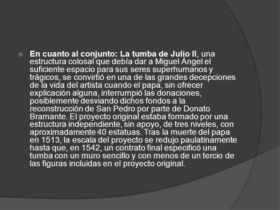 En cuanto al conjunto: La tumba de Julio II, una estructura colosal que debía dar a Miguel Ángel el suficiente espacio para sus seres superhumanos y trágicos, se convirtió en una de las grandes decepciones de la vida del artista cuando el papa, sin ofrecer explicación alguna, interrumpió las donaciones, posiblemente desviando dichos fondos a la reconstrucción de San Pedro por parte de Donato Bramante.