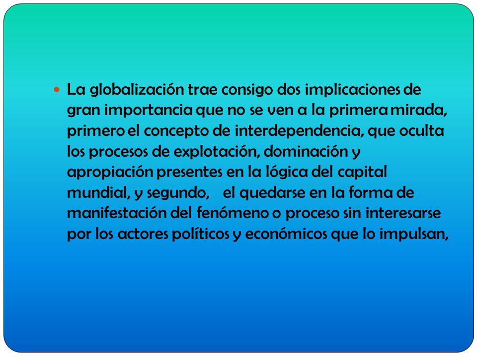 La globalización trae consigo dos implicaciones de gran importancia que no se ven a la primera mirada, primero el concepto de interdependencia, que oculta los procesos de explotación, dominación y apropiación presentes en la lógica del capital mundial, y segundo, el quedarse en la forma de manifestación del fenómeno o proceso sin interesarse por los actores políticos y económicos que lo impulsan,