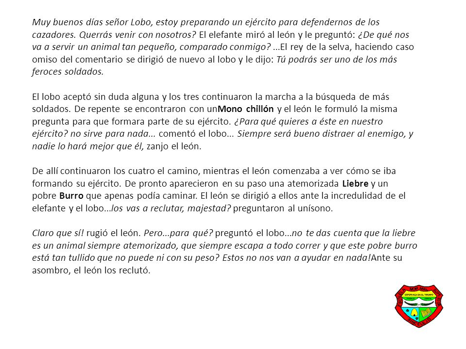 Muy buenos días señor Lobo, estoy preparando un ejército para defendernos de los cazadores. Querrás venir con nosotros El elefante miró al león y le preguntó: ¿De qué nos va a servir un animal tan pequeño, comparado conmigo ...El rey de la selva, haciendo caso omiso del comentario se dirigió de nuevo al lobo y le dijo: Tú podrás ser uno de los más feroces soldados. El lobo aceptó sin duda alguna y los tres continuaron la marcha a la búsqueda de más soldados. De repente se encontraron con unMono chillón y el león le formuló la misma pregunta para que formara parte de su ejército. ¿Para qué quieres a éste en nuestro ejército no sirve para nada... comentó el lobo... Siempre será bueno distraer al enemigo, y nadie lo hará mejor que él, zanjo el león.