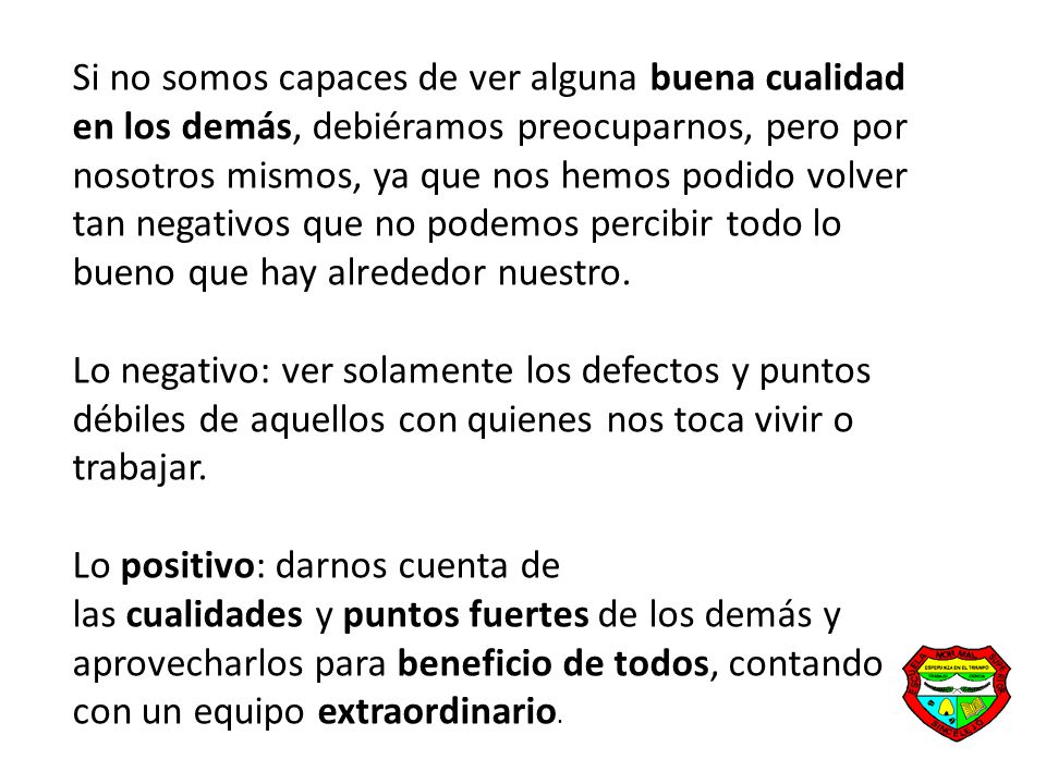 Si no somos capaces de ver alguna buena cualidad en los demás, debiéramos preocuparnos, pero por nosotros mismos, ya que nos hemos podido volver tan negativos que no podemos percibir todo lo bueno que hay alrededor nuestro.