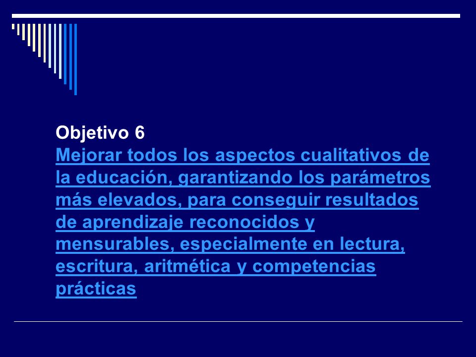 Objetivo 6 Mejorar todos los aspectos cualitativos de la educación, garantizando los parámetros más elevados, para conseguir resultados de aprendizaje reconocidos y mensurables, especialmente en lectura, escritura, aritmética y competencias prácticas