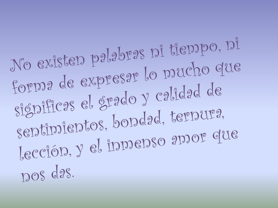 No existen palabras ni tiempo, ni forma de expresar lo mucho que significas el grado y calidad de sentimientos, bondad, ternura, lección, y el inmenso amor que nos das.