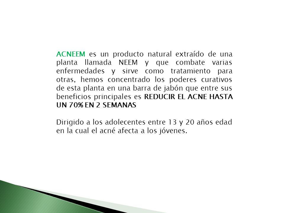 ACNEEM es un producto natural extraído de una planta llamada NEEM y que combate varias enfermedades y sirve como tratamiento para otras, hemos concentrado los poderes curativos de esta planta en una barra de jabón que entre sus beneficios principales es REDUCIR EL ACNE HASTA UN 70% EN 2 SEMANAS