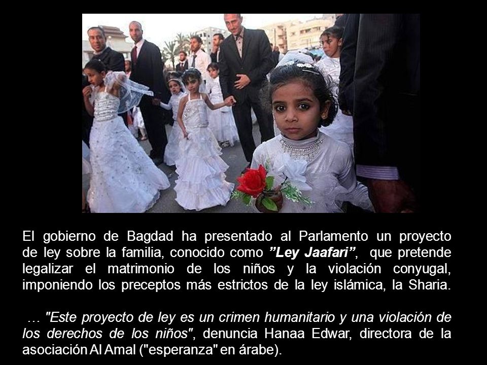 El gobierno de Bagdad ha presentado al Parlamento un proyecto de ley sobre la familia, conocido como Ley Jaafari , que pretende legalizar el matrimonio de los niños y la violación conyugal, imponiendo los preceptos más estrictos de la ley islámica, la Sharia.