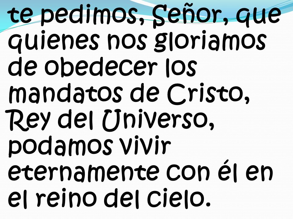 te pedimos, Señor, que quienes nos gloriamos de obedecer los mandatos de Cristo, Rey del Universo, podamos vivir eternamente con él en el reino del cielo.
