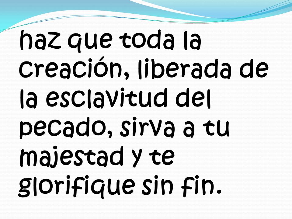 haz que toda la creación, liberada de la esclavitud del pecado, sirva a tu majestad y te glorifique sin fin.