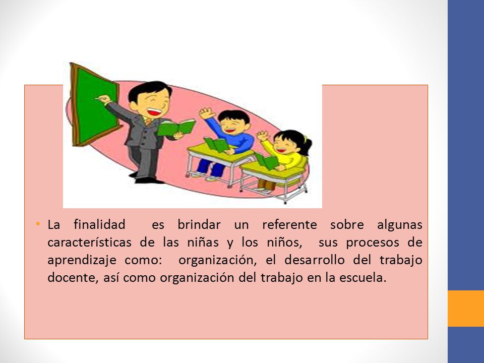 La finalidad es brindar un referente sobre algunas características de las niñas y los niños, sus procesos de aprendizaje como: organización, el desarrollo del trabajo docente, así como organización del trabajo en la escuela.