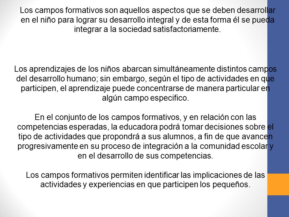 Los campos formativos son aquellos aspectos que se deben desarrollar en el niño para lograr su desarrollo integral y de esta forma él se pueda integrar a la sociedad satisfactoriamente.