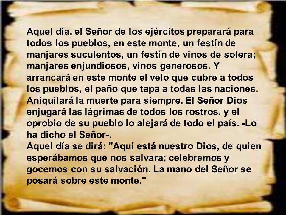 Aquel día, el Señor de los ejércitos preparará para todos los pueblos, en este monte, un festín de manjares suculentos, un festín de vinos de solera; manjares enjundiosos, vinos generosos. Y arrancará en este monte el velo que cubre a todos los pueblos, el paño que tapa a todas las naciones. Aniquilará la muerte para siempre. El Señor Dios enjugará las lágrimas de todos los rostros, y el oprobio de su pueblo lo alejará de todo el país. -Lo ha dicho el Señor-.