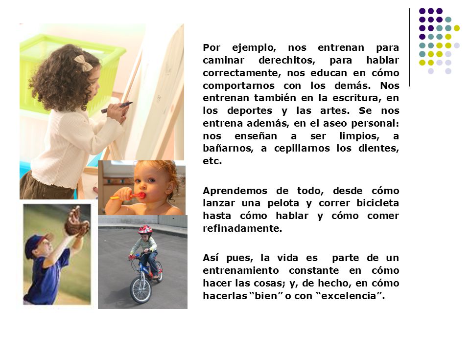 Por ejemplo, nos entrenan para caminar derechitos, para hablar correctamente, nos educan en cómo comportarnos con los demás. Nos entrenan también en la escritura, en los deportes y las artes. Se nos entrena además, en el aseo personal: nos enseñan a ser limpios, a bañarnos, a cepillarnos los dientes, etc.