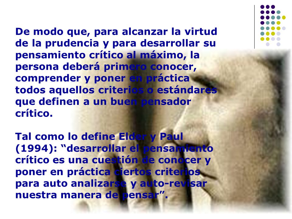 De modo que, para alcanzar la virtud de la prudencia y para desarrollar su pensamiento crítico al máximo, la persona deberá primero conocer, comprender y poner en práctica todos aquellos criterios o estándares que definen a un buen pensador crítico.