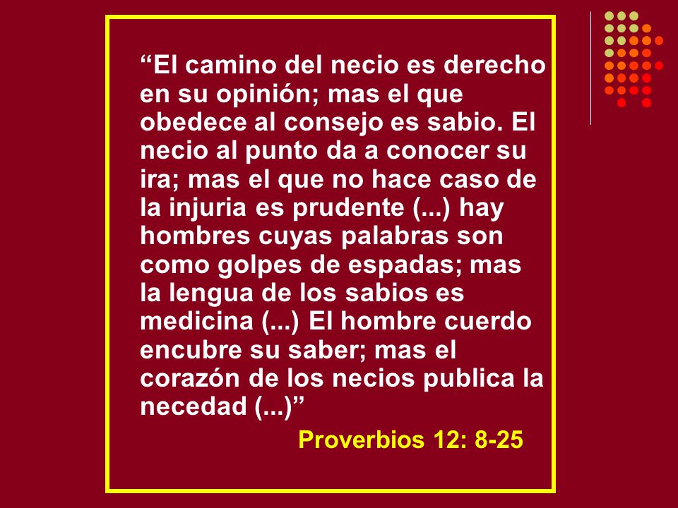 El camino del necio es derecho en su opinión; mas el que obedece al consejo es sabio. El necio al punto da a conocer su ira; mas el que no hace caso de la injuria es prudente (...) hay hombres cuyas palabras son como golpes de espadas; mas la lengua de los sabios es medicina (...) El hombre cuerdo encubre su saber; mas el corazón de los necios publica la necedad (...)
