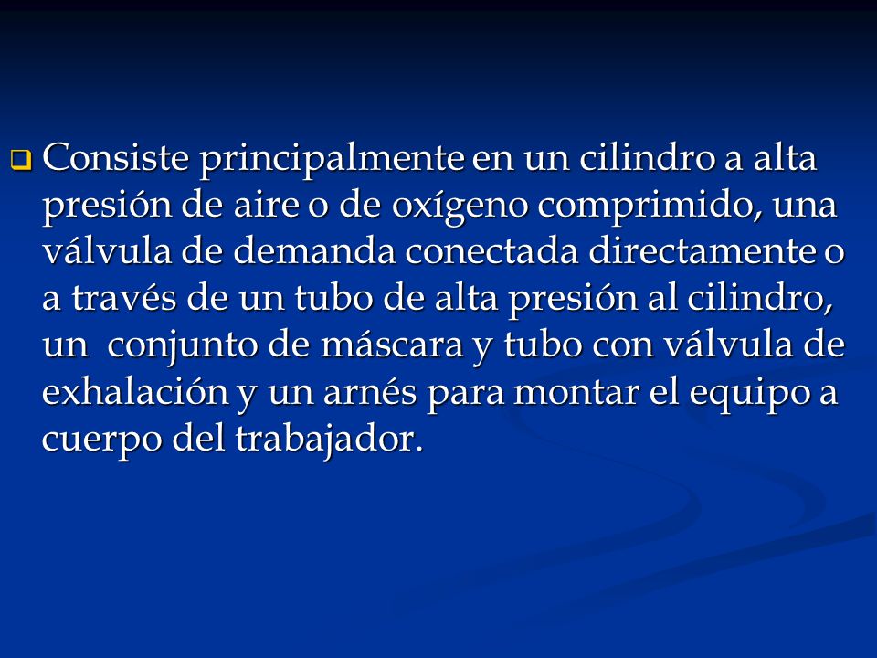 Consiste principalmente en un cilindro a alta presión de aire o de oxígeno comprimido, una válvula de demanda conectada directamente o a través de un tubo de alta presión al cilindro, un conjunto de máscara y tubo con válvula de exhalación y un arnés para montar el equipo a cuerpo del trabajador.