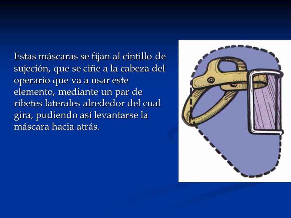 Estas máscaras se fijan al cintillo de sujeción, que se ciñe a la cabeza del operario que va a usar este elemento, mediante un par de ribetes laterales alrededor del cual gira, pudiendo así levantarse la máscara hacia atrás.