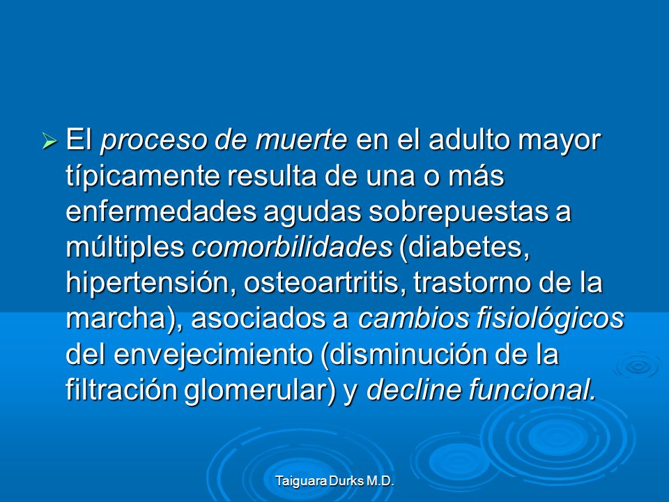 El proceso de muerte en el adulto mayor típicamente resulta de una o más enfermedades agudas sobrepuestas a múltiples comorbilidades (diabetes, hipertensión, osteoartritis, trastorno de la marcha), asociados a cambios fisiológicos del envejecimiento (disminución de la filtración glomerular) y decline funcional.