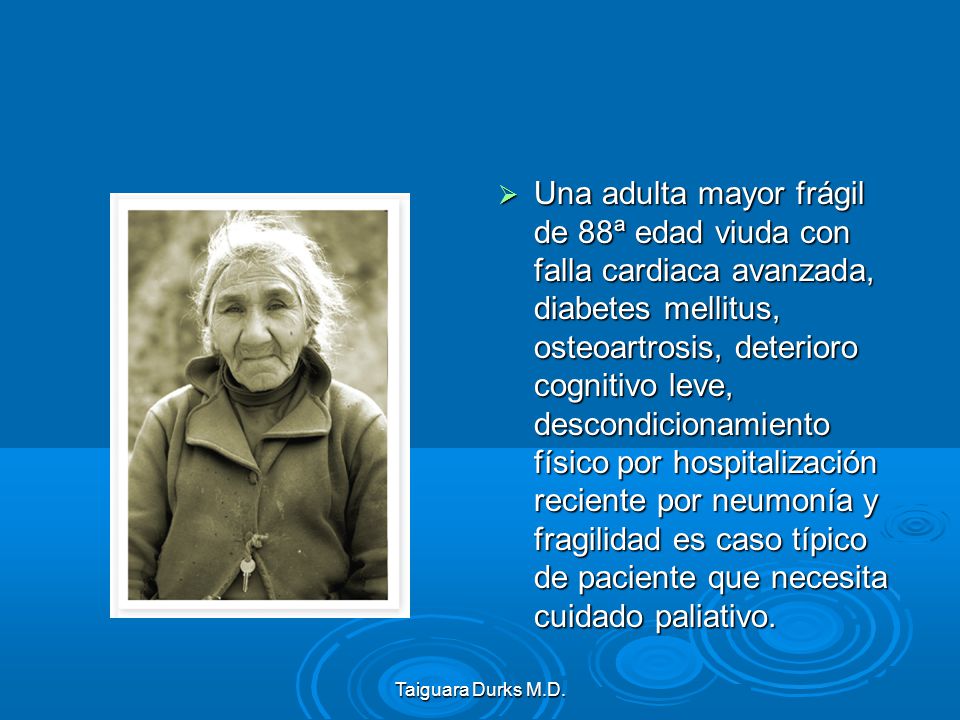 Una adulta mayor frágil de 88ª edad viuda con falla cardiaca avanzada, diabetes mellitus, osteoartrosis, deterioro cognitivo leve, descondicionamiento físico por hospitalización reciente por neumonía y fragilidad es caso típico de paciente que necesita cuidado paliativo.