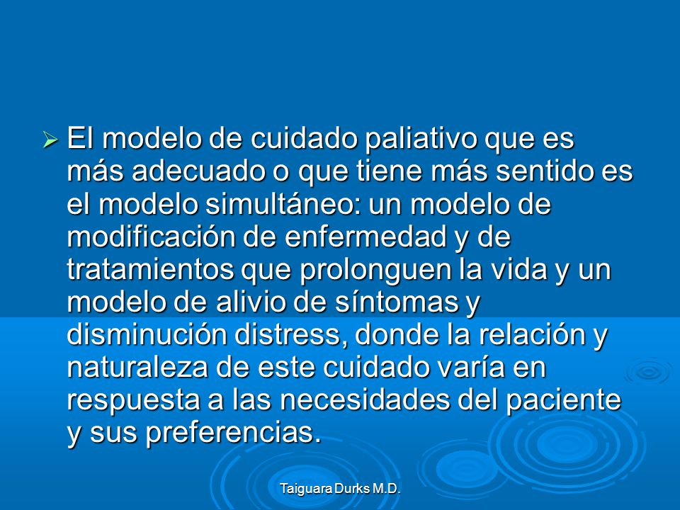 El modelo de cuidado paliativo que es más adecuado o que tiene más sentido es el modelo simultáneo: un modelo de modificación de enfermedad y de tratamientos que prolonguen la vida y un modelo de alivio de síntomas y disminución distress, donde la relación y naturaleza de este cuidado varía en respuesta a las necesidades del paciente y sus preferencias.