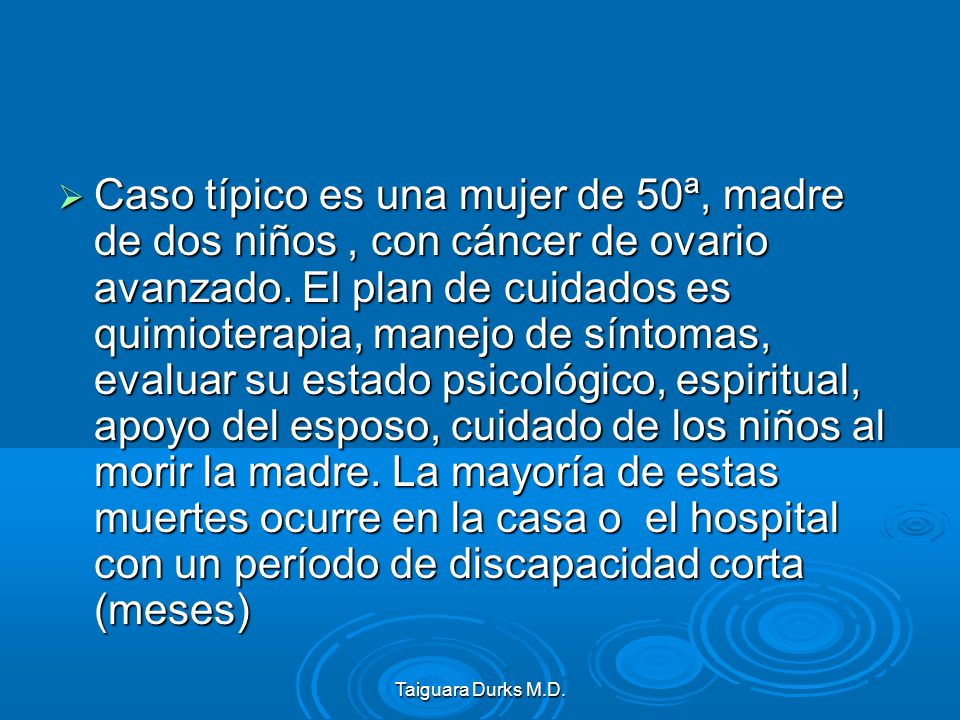 Caso típico es una mujer de 50ª, madre de dos niños , con cáncer de ovario avanzado. El plan de cuidados es quimioterapia, manejo de síntomas, evaluar su estado psicológico, espiritual, apoyo del esposo, cuidado de los niños al morir la madre. La mayoría de estas muertes ocurre en la casa o el hospital con un período de discapacidad corta (meses)