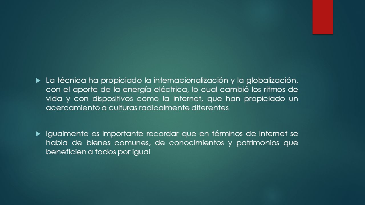 La técnica ha propiciado la internacionalización y la globalización, con el aporte de la energía eléctrica, lo cual cambió los ritmos de vida y con dispositivos como la internet, que han propiciado un acercamiento a culturas radicalmente diferentes