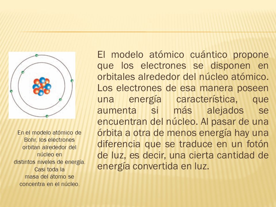 El modelo atómico cuántico propone que los electrones se disponen en orbitales alrededor del núcleo atómico. Los electrones de esa manera poseen una energía característica, que aumenta si más alejados se encuentran del núcleo. Al pasar de una órbita a otra de menos energía hay una diferencia que se traduce en un fotón de luz, es decir, una cierta cantidad de energía convertida en luz.