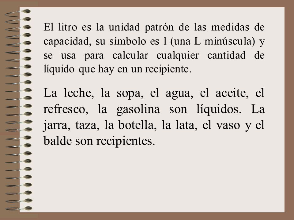 El litro es la unidad patrón de las medidas de capacidad, su símbolo es l (una L minúscula) y se usa para calcular cualquier cantidad de líquido que hay en un recipiente.