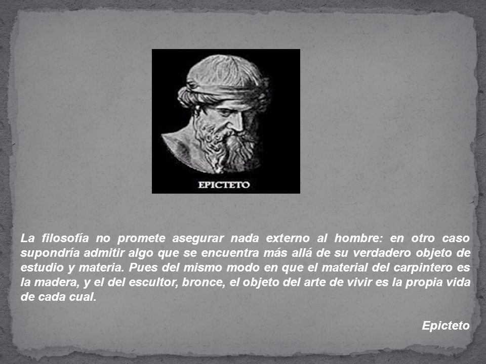 La filosofía no promete asegurar nada externo al hombre: en otro caso supondría admitir algo que se encuentra más allá de su verdadero objeto de estudio y materia. Pues del mismo modo en que el material del carpintero es la madera, y el del escultor, bronce, el objeto del arte de vivir es la propia vida de cada cual.