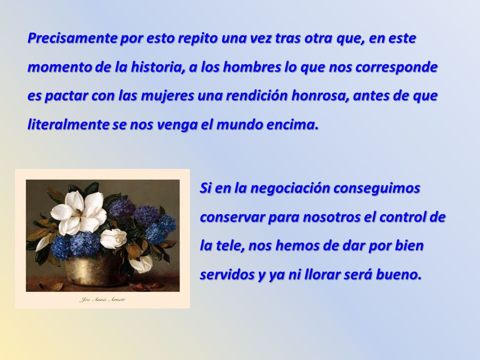 Precisamente por esto repito una vez tras otra que, en este momento de la historia, a los hombres lo que nos corresponde es pactar con las mujeres una rendición honrosa, antes de que literalmente se nos venga el mundo encima.