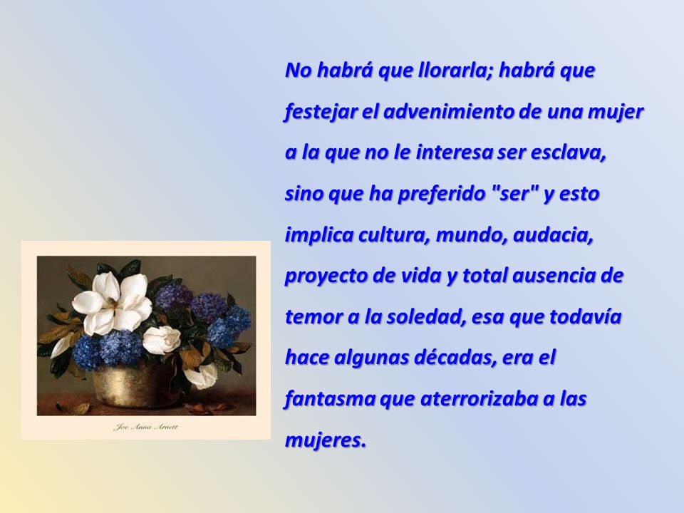 No habrá que llorarla; habrá que festejar el advenimiento de una mujer a la que no le interesa ser esclava, sino que ha preferido ser y esto implica cultura, mundo, audacia, proyecto de vida y total ausencia de temor a la soledad, esa que todavía hace algunas décadas, era el fantasma que aterrorizaba a las mujeres.