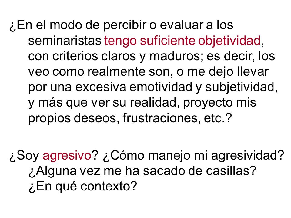 ¿En el modo de percibir o evaluar a los seminaristas tengo suficiente objetividad, con criterios claros y maduros; es decir, los veo como realmente son, o me dejo llevar por una excesiva emotividad y subjetividad, y más que ver su realidad, proyecto mis propios deseos, frustraciones, etc.