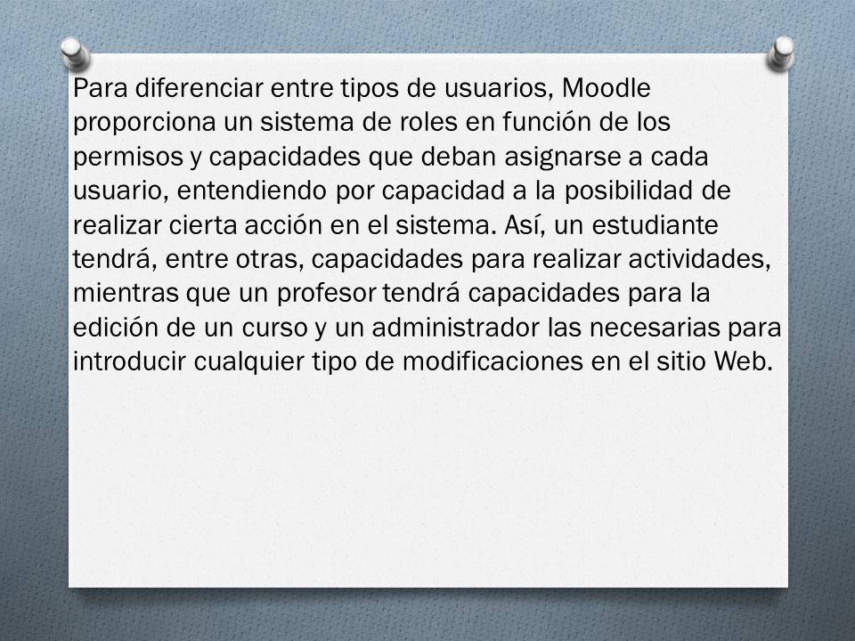 Para diferenciar entre tipos de usuarios, Moodle proporciona un sistema de roles en función de los permisos y capacidades que deban asignarse a cada usuario, entendiendo por capacidad a la posibilidad de realizar cierta acción en el sistema.