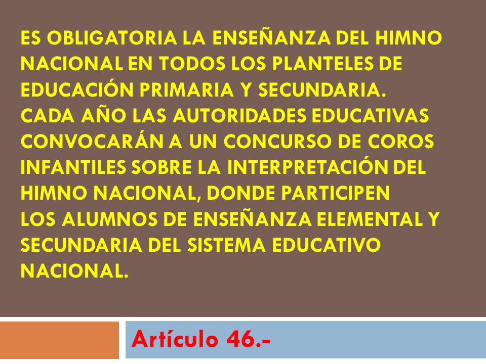 Es obligatoria la enseñanza del Himno Nacional en todos los planteles de educación primaria y secundaria. Cada año las autoridades educativas convocarán a un concurso de coros infantiles sobre la interpretación del Himno Nacional, donde participen los alumnos de enseñanza elemental y secundaria del Sistema Educativo Nacional.