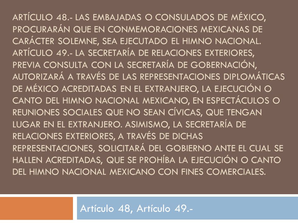 Artículo 48.- Las embajadas o consulados de México, procurarán que en conmemoraciones mexicanas de carácter solemne, sea ejecutado el Himno Nacional. Artículo 49.- La Secretaría de Relaciones Exteriores, previa consulta con la Secretaría de Gobernación, autorizará a través de las representaciones diplomáticas de México acreditadas en el extranjero, la ejecución o canto del Himno Nacional Mexicano, en espectáculos o reuniones sociales que no sean cívicas, que tengan lugar en el extranjero. Asimismo, la Secretaría de Relaciones Exteriores, a través de dichas representaciones, solicitará del gobierno ante el cual se hallen acreditadas, que se prohíba la ejecución o canto del Himno Nacional Mexicano con fines comerciales.