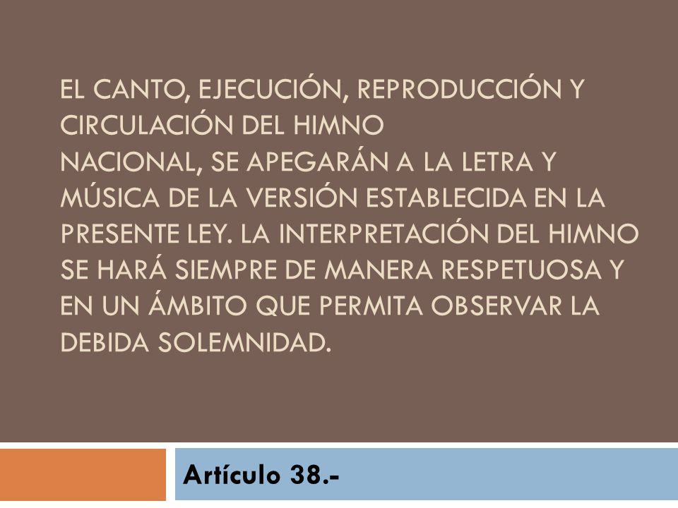 El canto, ejecución, reproducción y circulación del Himno Nacional, se apegarán a la letra y música de la versión establecida en la presente Ley. La interpretación del Himno se hará siempre de manera respetuosa y en un ámbito que permita observar la debida solemnidad.