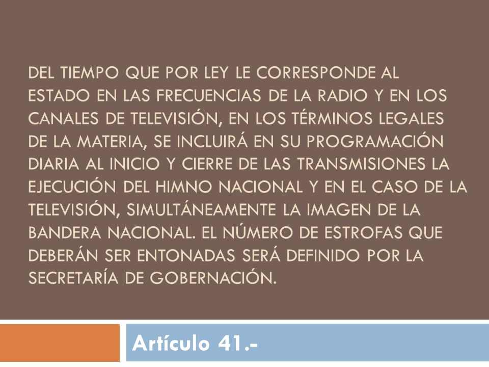 Del tiempo que por Ley le corresponde al Estado en las frecuencias de la radio y en los canales de televisión, en los términos legales de la materia, se incluirá en su programación diaria al inicio y cierre de las transmisiones la ejecución del Himno Nacional y en el caso de la televisión, simultáneamente la imagen de la Bandera Nacional. El número de estrofas que deberán ser entonadas será definido por la Secretaría de Gobernación.