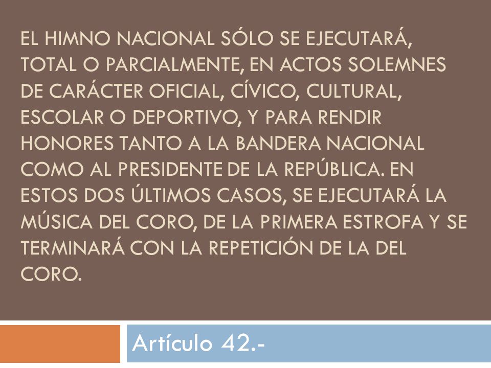 El Himno Nacional sólo se ejecutará, total o parcialmente, en actos solemnes de carácter oficial, cívico, cultural, escolar o deportivo, y para rendir honores tanto a la Bandera Nacional como al Presidente de la República. En estos dos últimos casos, se ejecutará la música del coro, de la primera estrofa y se terminará con la repetición de la del coro.