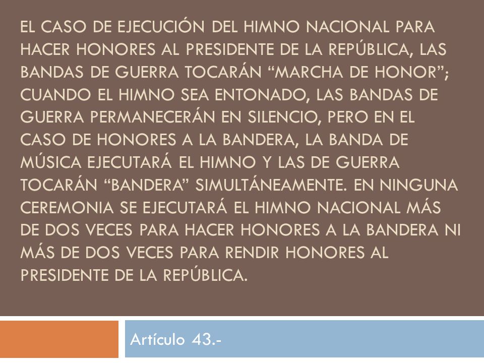 el caso de ejecución del Himno Nacional para hacer honores al Presidente de la República, las bandas de guerra tocarán Marcha de Honor ; cuando el Himno sea entonado, las bandas de guerra permanecerán en silencio, pero en el caso de honores a la bandera, la banda de música ejecutará el Himno y las de guerra tocarán Bandera simultáneamente. En ninguna ceremonia se ejecutará el Himno Nacional más de dos veces para hacer honores a la Bandera ni más de dos veces para rendir honores al Presidente de la República.