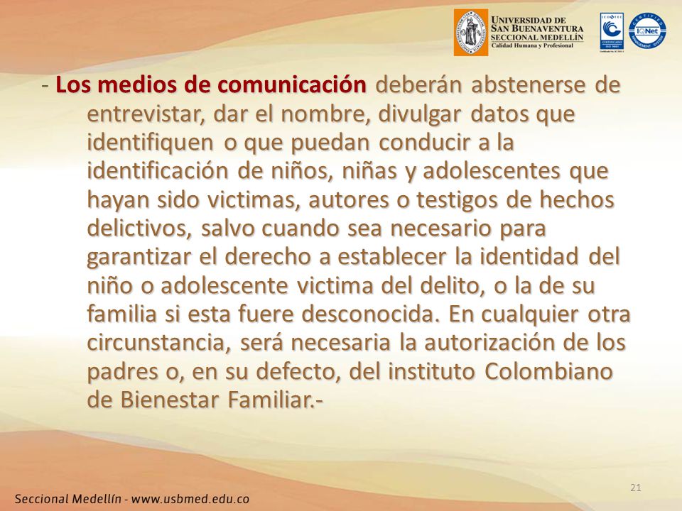 - Los medios de comunicación deberán abstenerse de entrevistar, dar el nombre, divulgar datos que identifiquen o que puedan conducir a la identificación de niños, niñas y adolescentes que hayan sido victimas, autores o testigos de hechos delictivos, salvo cuando sea necesario para garantizar el derecho a establecer la identidad del niño o adolescente victima del delito, o la de su familia si esta fuere desconocida.