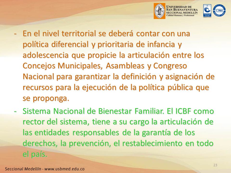 En el nivel territorial se deberá contar con una política diferencial y prioritaria de infancia y adolescencia que propicie la articulación entre los Concejos Municipales, Asambleas y Congreso Nacional para garantizar la definición y asignación de recursos para la ejecución de la política pública que se proponga.